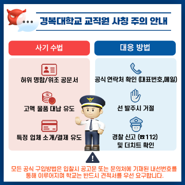 경복대학교 교직원 사칭 주의 안내

사기 수법 
- 허위 명함/위조 공문서
- 고액 물품 대납 유도
- 특정 업체 소개/결제 유도

대응 방법
- 공식 연락처 확인 (대표번호,메일)
- 선 발주시 거절
- 경찰 신고 (☎112) 및 더치트 확인

모든 공식 구입방법은 입찰시 공고문 또는 문의처에 기재된 내선번호를 통해 이루어지며 학교는 반드시 견적서를 우선 요구합니다.